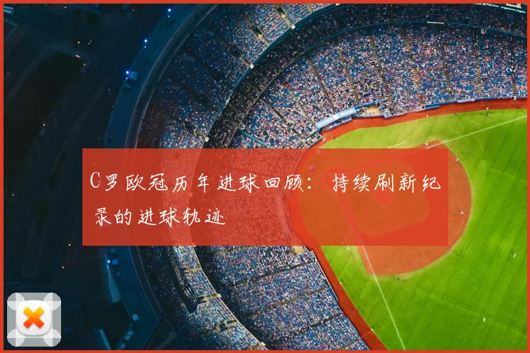 C罗欧冠历年进球回顾：持续刷新纪录的进球轨迹
