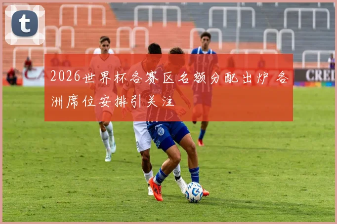 2026世界杯各赛区名额分配出炉 各洲席位安排引关注