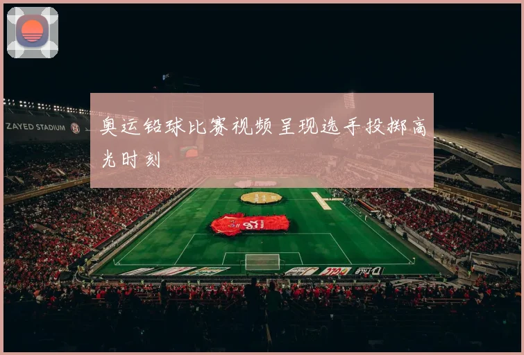 奥运铅球比赛视频呈现选手投掷高光时刻