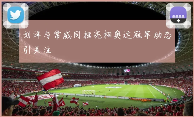 刘洋与常威同框亮相奥运冠军动态引关注
